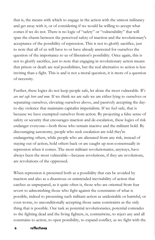 that is, the means with which to engage in the action with the utmost militancy and get away with it or of considering if we would be willing to accept what comes if we do not. There is no logic of “safety’” or “vulnerability” that will  span the chasm between the perceived safety of inaction and the revolutionary’s  acceptance of the possibility of repression. This is not to glorify sacrifice, just 0 note that all of us will have to or have already answered for ourselves the question of the importance 0 us of liberation’s possibility. Once again, this is not to glorify sacrifice, just to note that engaging in revolutionary action means that prison or death are real possibilites, but the real aliernative to action is less inviting than a fight. This is and is not a moral question, it is more of a question  of necessity  Further, these logies do not keep people safe, let alone the most vulnerable. IVe are ot safe her and now: 16 we think we are safe we are either lying to ourselves or separating ourselves, elevating ourselves above, and passively accepting the day- to-day violence that maintains capitalist imperialism. If we feel safe, that is because we have exempted ourselves from action. By projecting a false sense of safety or security that encourages inaction and de-escalation, these logies of risk endanger everyone—both those who remain inactive and the militant bold. By discouraging autonomy, people who seck escalation are told they’re endangering others, while people who are alienated from any risk, instead of staying out of action, hold others back or are caught up non-consensually in repression when it comes. The most militant revolutionarics, anyways, have always been the most vulnerable—because revolutions, if they are revolutions,  are revolutions of the oppressed.  ‘When repression is presented both as a possibility that can be avoided by inaction and also as a disastrous or unintended inevitability of action that catches us unprepared, as it quite often s, those who arc oriented from fear revert to admonishing those who fight against the constraints of what is possible, indeed to presenting such militant action as undesirable or harmful, or even worse, 10 unconditionally accepting those same constraints as the only thing that is possible. Our task as potential revolutionaries, potential comrades 0 the fighting dead and the living fighters, is, contrariwise, to reject any and all consrains to action, o open possibiliy, 1o expand conflict, as we fight with the  6 reflections 